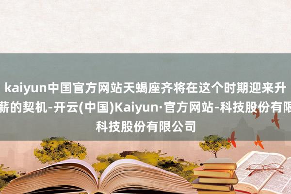 kaiyun中国官方网站天蝎座齐将在这个时期迎来升职加薪的契机-开云(中国)Kaiyun·官方网站-科技股份有限公司