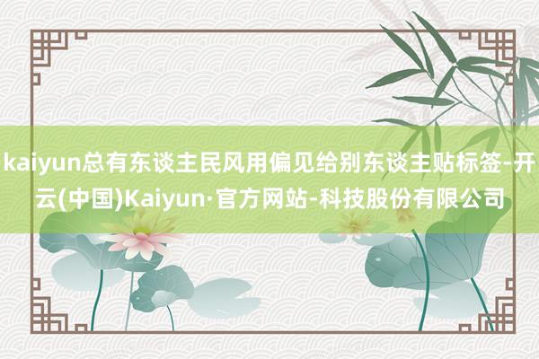 kaiyun总有东谈主民风用偏见给别东谈主贴标签-开云(中国)Kaiyun·官方网站-科技股份有限公司