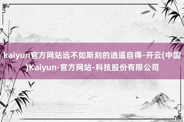 kaiyun官方网站远不如斯刻的逍遥自得-开云(中国)Kaiyun·官方网站-科技股份有限公司