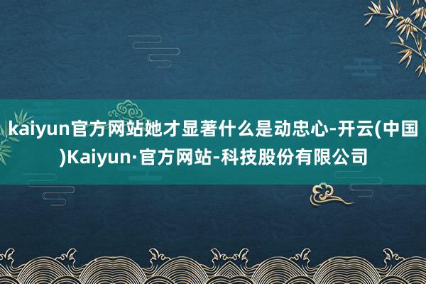 kaiyun官方网站她才显著什么是动忠心-开云(中国)Kaiyun·官方网站-科技股份有限公司
