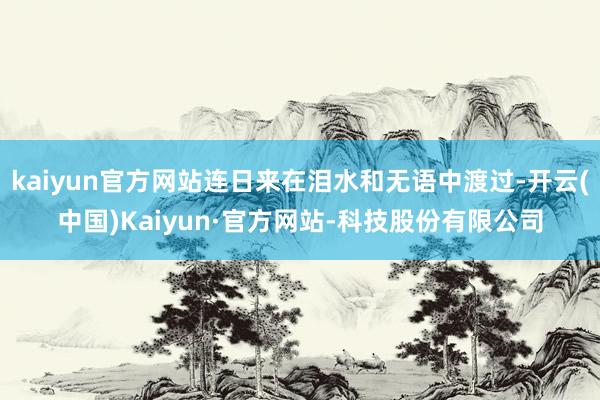 kaiyun官方网站连日来在泪水和无语中渡过-开云(中国)Kaiyun·官方网站-科技股份有限公司