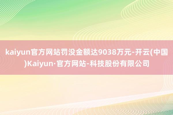 kaiyun官方网站罚没金额达9038万元-开云(中国)Kaiyun·官方网站-科技股份有限公司