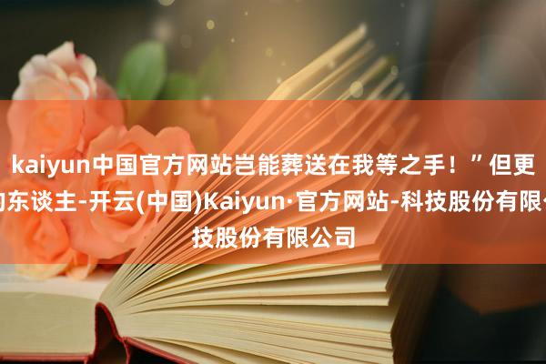 kaiyun中国官方网站岂能葬送在我等之手！”但更多的东谈主-开云(中国)Kaiyun·官方网站-科技股份有限公司