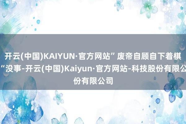 开云(中国)KAIYUN·官方网站”废帝自顾自下着棋：“没事-开云(中国)Kaiyun·官方网站-科技股份有限公司