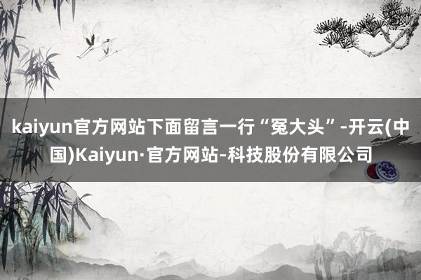 kaiyun官方网站下面留言一行“冤大头”-开云(中国)Kaiyun·官方网站-科技股份有限公司