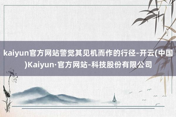 kaiyun官方网站警觉其见机而作的行径-开云(中国)Kaiyun·官方网站-科技股份有限公司