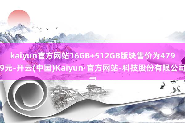 kaiyun官方网站16GB+512GB版块售价为4799元-开云(中国)Kaiyun·官方网站-科技股份有限公司