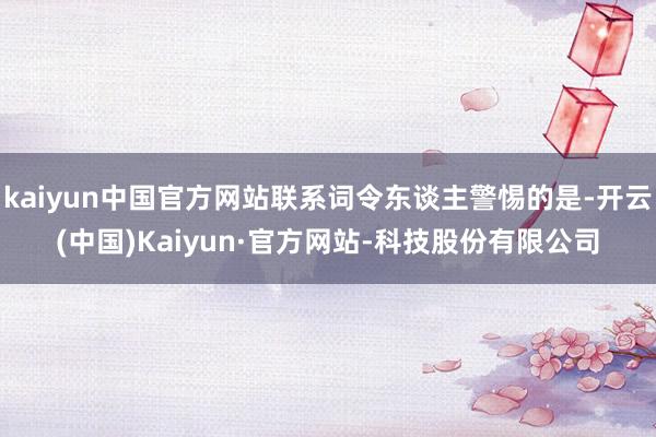 kaiyun中国官方网站联系词令东谈主警惕的是-开云(中国)Kaiyun·官方网站-科技股份有限公司