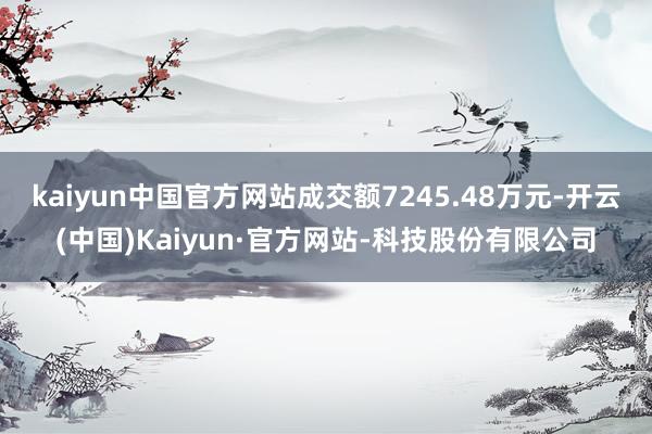 kaiyun中国官方网站成交额7245.48万元-开云(中国)Kaiyun·官方网站-科技股份有限公司