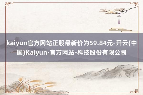 kaiyun官方网站正股最新价为59.84元-开云(中国)Kaiyun·官方网站-科技股份有限公司