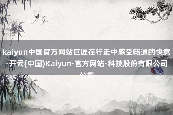 kaiyun中国官方网站巨匠在行走中感受畅通的快意-开云(中国)Kaiyun·官方网站-科技股份有限公司