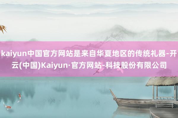 kaiyun中国官方网站是来自华夏地区的传统礼器-开云(中国)Kaiyun·官方网站-科技股份有限公司
