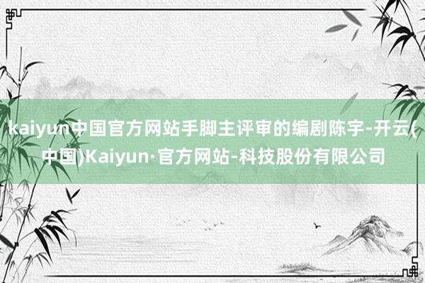 kaiyun中国官方网站手脚主评审的编剧陈宇-开云(中国)Kaiyun·官方网站-科技股份有限公司