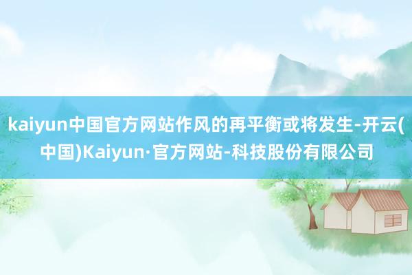 kaiyun中国官方网站作风的再平衡或将发生-开云(中国)Kaiyun·官方网站-科技股份有限公司