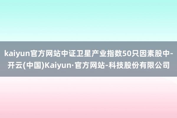 kaiyun官方网站中证卫星产业指数50只因素股中-开云(中国)Kaiyun·官方网站-科技股份有限公司