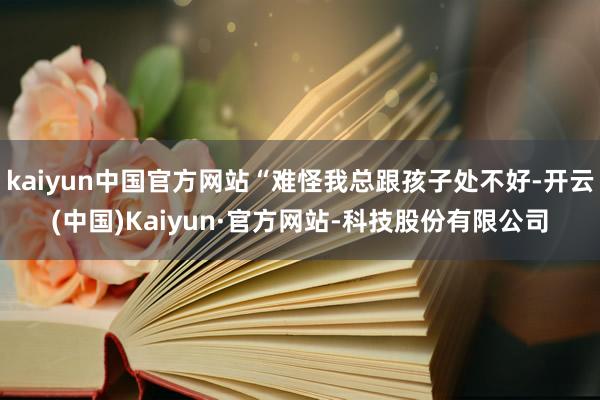 kaiyun中国官方网站“难怪我总跟孩子处不好-开云(中国)Kaiyun·官方网站-科技股份有限公司