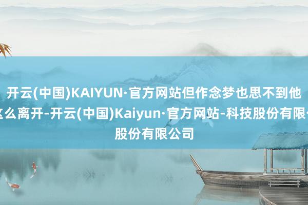 开云(中国)KAIYUN·官方网站但作念梦也思不到他会这么离开-开云(中国)Kaiyun·官方网站-科技股份有限公司