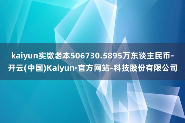 kaiyun实缴老本506730.5895万东谈主民币-开云(中国)Kaiyun·官方网站-科技股份有限公司
