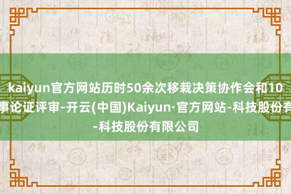 kaiyun官方网站历时50余次移栽决策协作会和10余次本事论证评审-开云(中国)Kaiyun·官方网站-科技股份有限公司