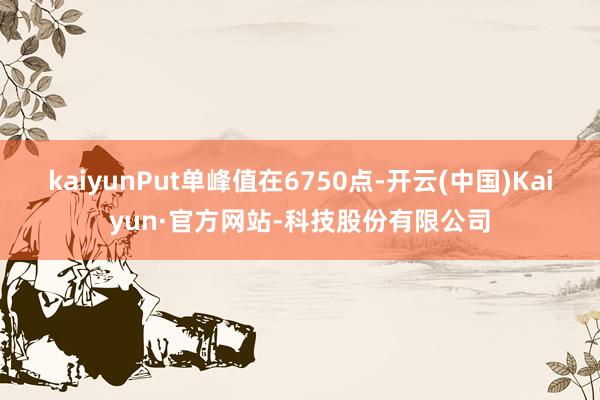 kaiyunPut单峰值在6750点-开云(中国)Kaiyun·官方网站-科技股份有限公司