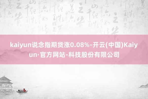 kaiyun说念指期货涨0.08%-开云(中国)Kaiyun·官方网站-科技股份有限公司
