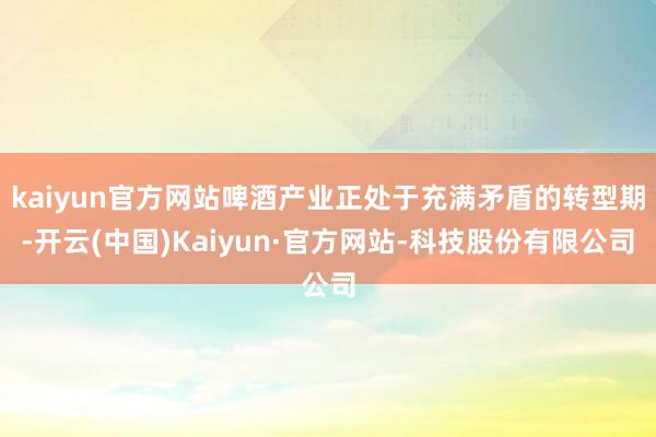 kaiyun官方网站啤酒产业正处于充满矛盾的转型期-开云(中国)Kaiyun·官方网站-科技股份有限公司