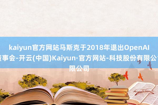 kaiyun官方网站马斯克于2018年退出OpenAI董事会-开云(中国)Kaiyun·官方网站-科技股份有限公司