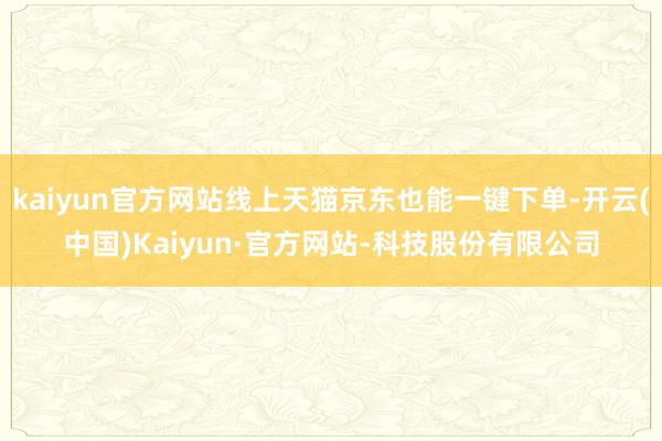 kaiyun官方网站线上天猫京东也能一键下单-开云(中国)Kaiyun·官方网站-科技股份有限公司