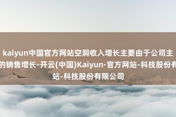kaiyun中国官方网站空洞收入增长主要由于公司主要产物的销售增长-开云(中国)Kaiyun·官方网站-科技股份有限公司