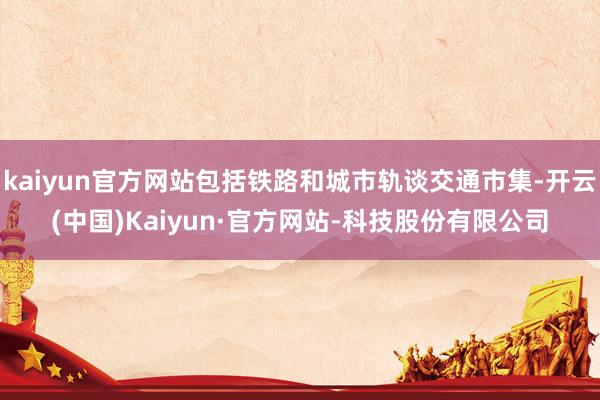 kaiyun官方网站包括铁路和城市轨谈交通市集-开云(中国)Kaiyun·官方网站-科技股份有限公司
