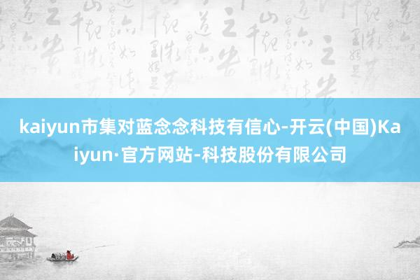 kaiyun市集对蓝念念科技有信心-开云(中国)Kaiyun·官方网站-科技股份有限公司
